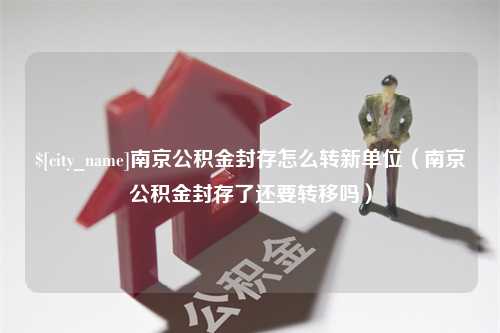 平顶山南京公积金封存怎么转新单位（南京公积金封存了还要转移吗）